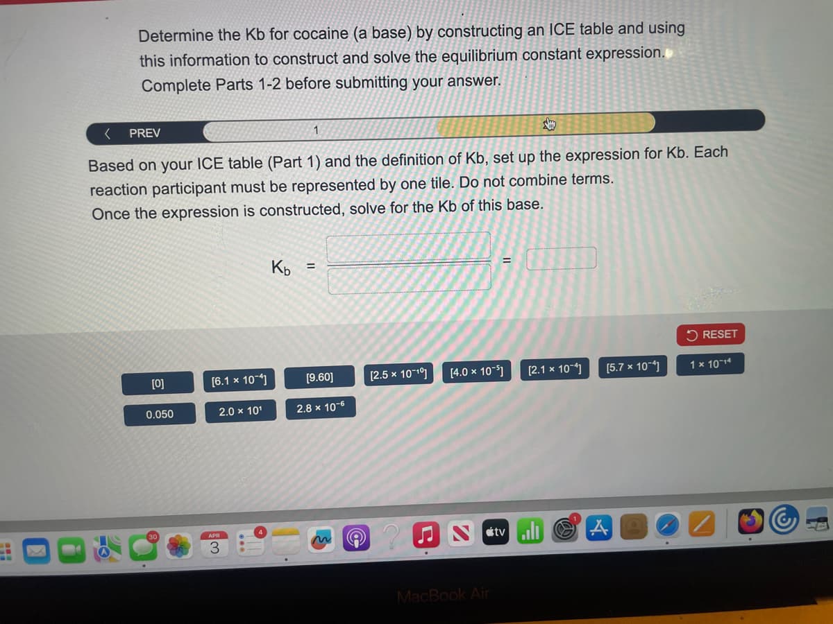 Determine the Kb for cocaine (a base) by constructing an ICE table and using
this information to construct and solve the equilibrium constant expression.
Complete Parts 1-2 before submitting your answer.
<
PREV
1
Say
Based on your ICE table (Part 1) and the definition of Kb, set up the expression for Kb. Each
reaction participant must be represented by one tile. Do not combine terms.
Once the expression is constructed, solve for the Kb of this base.
Kb =
RESET
[0]
[6.1 × 10-4]
[9.60]
[2.5 x 10-10]
[4.0 x 10-5]
[2.1 x 10-
[5.7 × 10-4]
1 x 10-14
0.050
2.0 x 101
2.8 × 10-6
MacBook Air
tvill