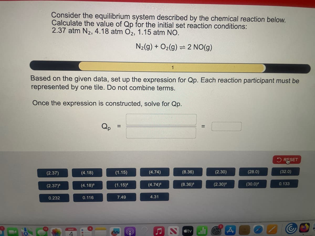 Consider the equilibrium system described by the chemical reaction below.
Calculate the value of Qp for the initial set reaction conditions:
2.37 atm N₂, 4.18 atm O₂, 1.15 atm NO.
(2.37)
(2.37)²
Based on the given data, set up the expression for Qp. Each reaction participant must be
represented by one tile. Do not combine terms.
Once the expression is constructed, solve for Qp.
0.232
MAR
4
(4.18)
(4.18)²
0.116
(1.15)
(1.15)²
N₂(g) + O₂(g) 2 NO(g)
=
7.49
(4.74)
(4.74)²
1
4.31
(8.36)
(8.36)²
=
tvill
(2.30)
(2.30)²
A
(28.0)
(30.0)²
RESET
(32.0)
0.133