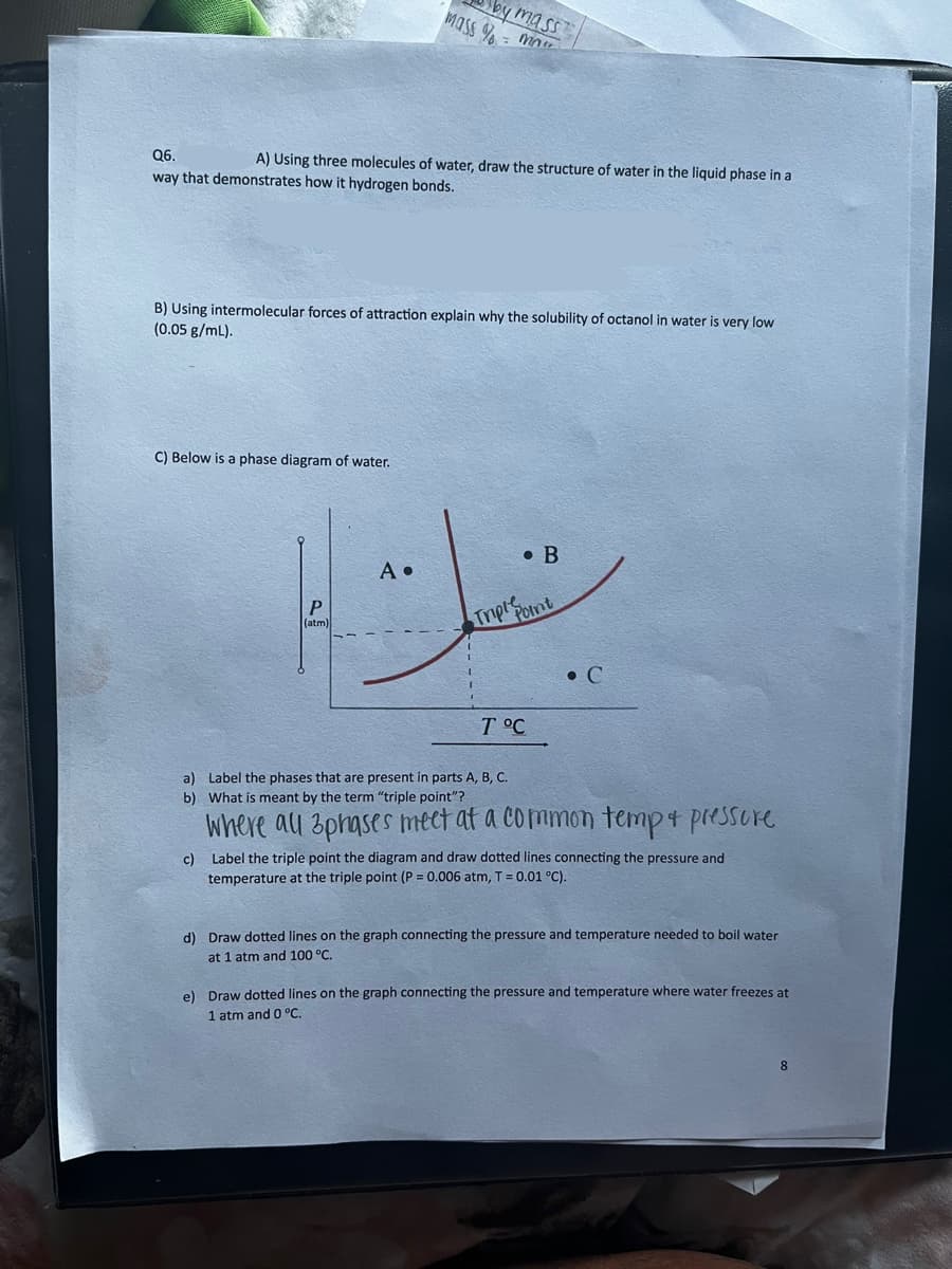 Q6.
A) Using three molecules of water, draw the structure of water in the liquid phase in a
way that demonstrates how it hydrogen bonds.
B) Using intermolecular forces of attraction explain why the solubility of octanol in water is very low
(0.05 g/mL).
C) Below is a phase diagram of water.
by mass
mass% - mni
P
(atm)
A.
B
Tript font
T °C
C
a) Label the phases that are present in parts A, B, C.
b) What is meant by the term "triple point"?
Where au 3phases meet at a common temp & pressure
c) Label the triple point the diagram and draw dotted lines connecting the pressure and
temperature at the triple point (P = 0.006 atm, T = 0.01 °C).
d) Draw dotted lines on the graph connecting the pressure and temperature needed to boil water
at 1 atm and 100 °C.
e) Draw dotted lines on the graph connecting the pressure and temperature where water freezes at
1 atm and 0 °C.
8