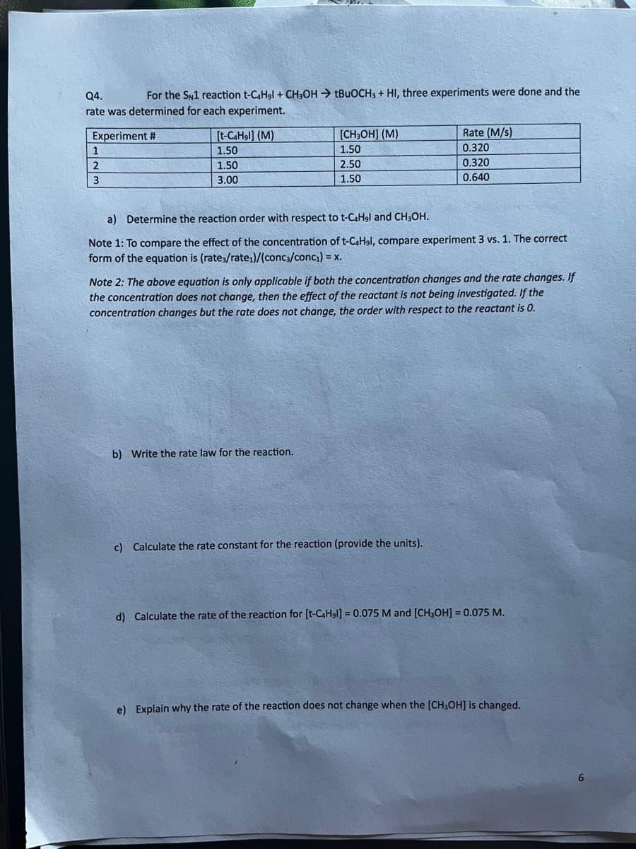 Q4.
For the SN1 reaction t-C4H9l+CH3OHtBuOCH3 + HI, three experiments were done and the
rate was determined for each experiment.
Experiment #
1
برای اس
2
3
[t-C4Hgl] (M)
1.50
1.50
3.00
[CH3OH] (M)
1.50
2.50
1.50
a) Determine the reaction order with respect to t-C4H9l and CH3OH.
Note 1: To compare the effect of the concentration of t-C4H9l, compare experiment 3 vs. 1. The correct
form of the equation is (rates/rate₁)/(conc3/conc₁) = x.
b) Write the rate law for the reaction.
Rate (M/s)
0.320
0.320
0.640
Note 2: The above equation is only applicable if both the concentration changes and the rate changes. If
the concentration does not change, then the effect of the reactant is not being investigated. If the
concentration changes but the rate does not change, the order with respect to the reactant is 0.
c) Calculate the rate constant for the reaction (provide the units).
d) Calculate the rate of the reaction for [t-C4H9l] = 0.075 M and [CH3OH] = 0.075 M.
e) Explain why the rate of the reaction does not change when the [CH3OH] is changed.
6