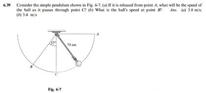 Consider the simple pendulum shown in Fig. 6-7, (a) If it is released from point 4, what will be the speed of
the ball as it passes through point C? (b) What is the ball's speed at point B Ans. (a) 3.8 m/s
(b) 3.4 m/s
75 em
Fig. 6-7
