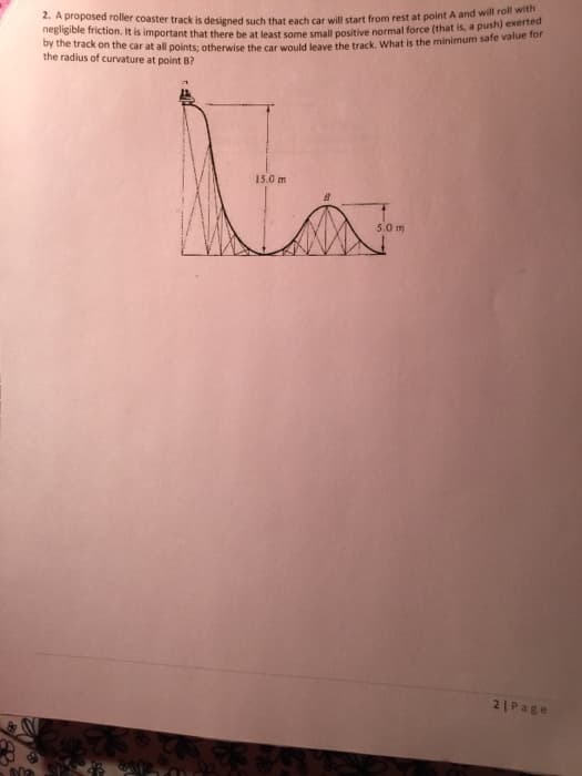 negligible friction. It is important that there be at least some small positive normal force (that is, a push) exerted
2. A proposed roller coaster track is designed such that each car will start from rest at point A and will roll with
oy the track on the car at all points: otherwise the car would leave the track, What is the minimum sate vaie for
the radius of curvature at point B?
15.0 m
5.0 m
21Page
