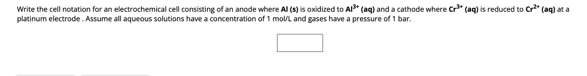 Write the cell notation for an electrochemical cell consisting of an anode where Al (s) is oxidized to Al³+ (aq) and a cathode where Cr³+ (aq) is reduced to Cr²+ (aq) at a
platinum electrode . Assume all aqueous solutions have a concentration of 1 mol/L and gases have a pressure of 1 bar.