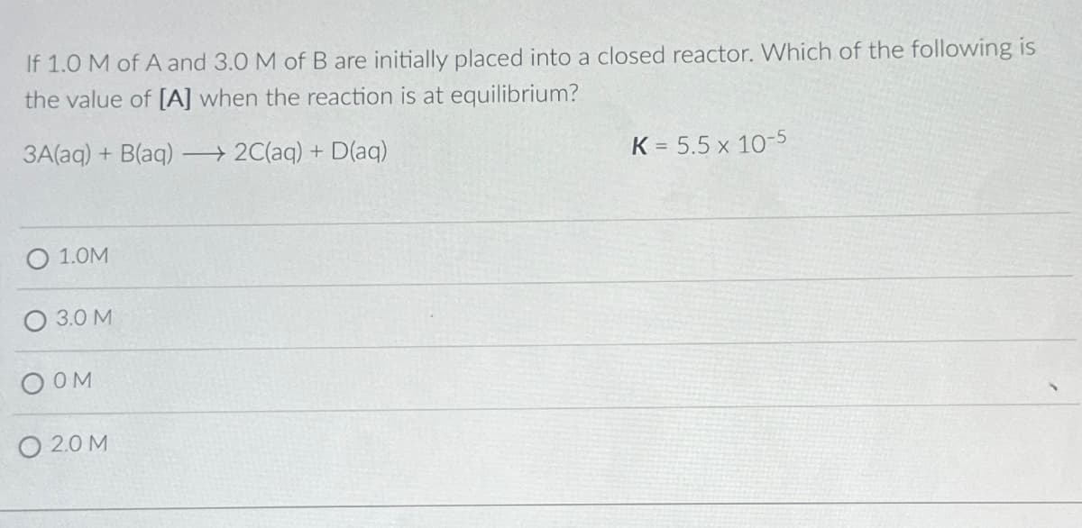 If 1.0 M of A and 3.0 M of B are initially placed into a closed reactor. Which of the following is
the value of [A] when the reaction is at equilibrium?
3A(aq) + B(aq) →→2C(aq) + D(aq)
1.0M
O 3.0 M
OOM
0 2.0 M
K = 5.5 x 10-5