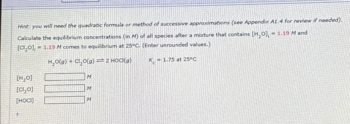 Hint: you will need the quadratic formula or method of successive approximations (see Appendix A1.4 for review if needed).
Calculate the equilibrium concentrations (in M) of all species after a mixture that contains [H₂O], = 1.19 M and
[Cl₂0], = 1.19 M comes to equilibrium at 25°C. (Enter unrounded values.)
H₂0(g) + Cl₂0(g) — 2 HOCK(g)
[H₂0]
[Cl₂0]
[HOCI]
M
M
M
K 1.75 at 25°C