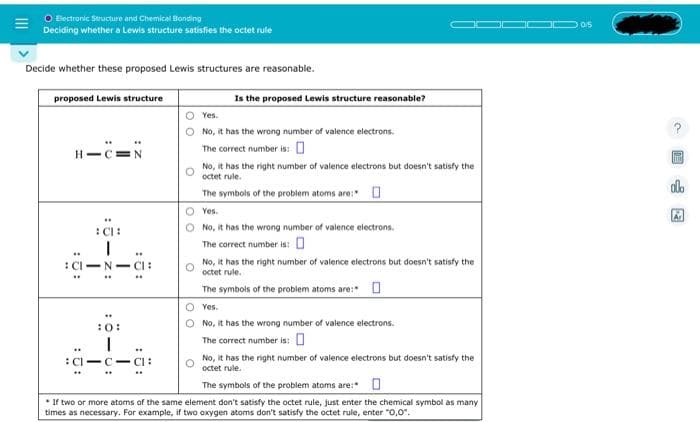 O Electronic Structure and Chemical Bonding
Deciding whether a Lewis structure satisfies the octet rule
Decide whether these proposed Lewis structures are reasonable.
proposed Lewis structure
HIC N
CH
CI-N
10:
I
CI-
CI:
CI:
Is the proposed Lewis structure reasonable?
Yes.
No, it has the wrong number of valence electrons.
The correct number is:
No, it has the right number of valence electrons but doesn't satisfy the
octet rule.
The symbols of the problem atoms are:
O Yes.
No, it has the wrong number of valence electrons.
The correct number is:
No, it has the right number of valence electrons but doesn't satisfy the
octet rule.
The symbols of the problem atoms are:
O Yes.
No, it has the wrong number of valence electrons.
The correct number is: 0
No, it has the right number of valence electrons but doesn't satisfy the
octet rule.
The symbols of the problem atoms are:
* If two or more atoms of the same element don't satisfy the octet rule, just enter the chemical symbol as many
times as necessary. For example, if two oxygen atoms don't satisfy the octet rule, enter "0,0".
0/5
HID
ola
A