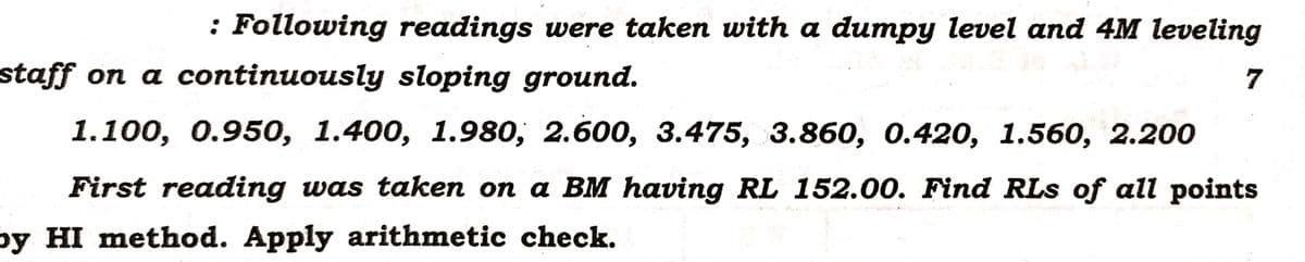 : Following readings were taken with a dumpy level and 4M leveling
staff on a continuously sloping ground.
7
1.100, 0.950, 1.400, 1.980, 2.600, 3.475, 3.860, 0.420, 1.560, 2.200
First reading was taken on a BM having RL 152.00. Find RLs of all points
by HI method. Apply arithmetic check.