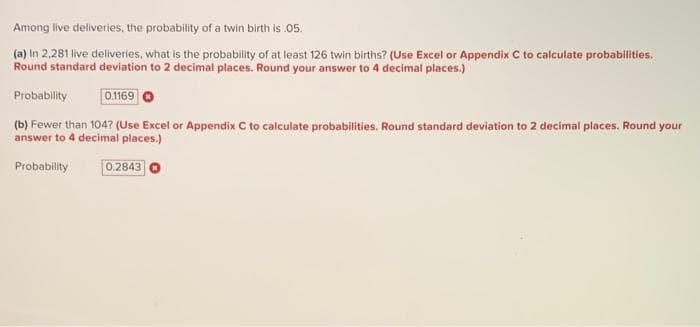 Among live deliveries, the probability of a twin birth is .05.
(a) In 2.281 live deliveries, what is the probability of at least 126 twin births? (Use Excel or Appendix C to calculate probabilities.
Round standard deviation to 2 decimal places. Round your answer to 4 decimal places.)
Probability
0.1169
(b) Fewer than 104? (Use Excel or Appendix C to calculate probabilities. Round standard deviation to 2 decimal places. Round your
answer to 4 decimal places.)
Probability
0.2843
