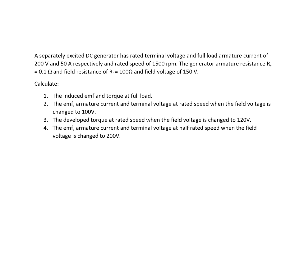 A separately excited DC generator has rated terminal voltage and full load armature current of
200 V and 50 A respectively and rated speed of 1500 rpm. The generator armature resistance R,
= 0.1 Q and field resistance of R; = 1000 and field voltage of 150 V.
Calculate:
1. The induced emf and torque at full load.
2. The emf, armature current and terminal voltage at rated speed when the field voltage is
changed to 10ov.
3. The developed torque at rated speed when the field voltage is changed to 120V.
4. The emf, armature current and terminal voltage at half rated speed when the field
voltage is changed to 200V.
