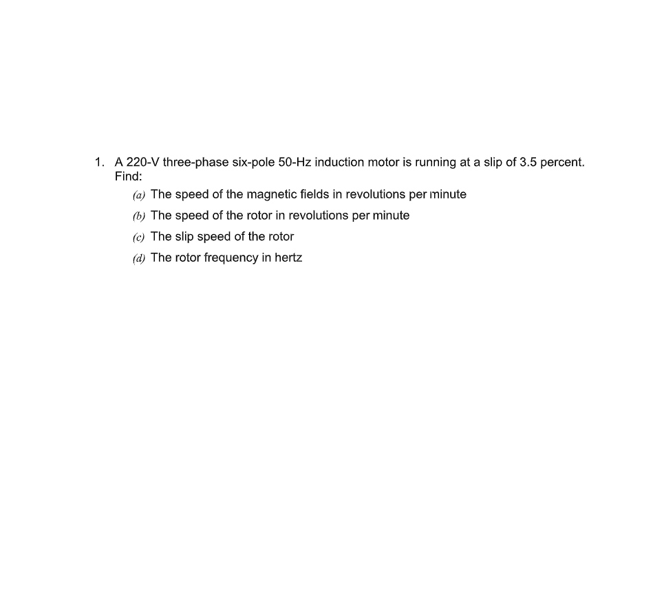 1. A 220-V three-phase six-pole 50-Hz induction motor is running at a slip of 3.5 percent.
Find:
(a) The speed of the magnetic fields in revolutions per minute
(b) The speed of the rotor in revolutions per minute
(c) The slip speed of the rotor
(d) The rotor frequency in hertz
