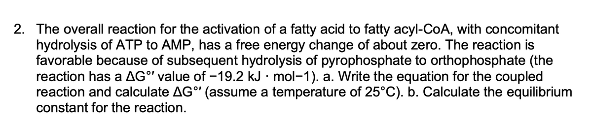 2. The overall reaction for the activation of a fatty acid to fatty acyl-CoA, with concomitant
hydrolysis of ATP to AMP, has a free energy change of about zero. The reaction is
favorable because of subsequent hydrolysis of pyrophosphate to orthophosphate (the
reaction has a AG°' value of -19.2 kJ · mol-1). a. Write the equation for the coupled
reaction and calculate AGº' (assume a temperature of 25°C). b. Calculate the equilibrium
constant for the reaction.