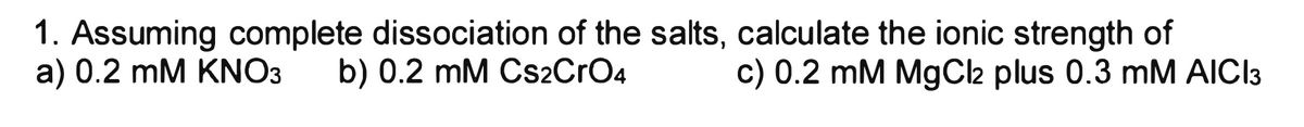 1. Assuming complete dissociation of the salts, calculate the ionic strength of
a) 0.2 mM KNO3 b) 0.2 mM CS2CrO4 c) 0.2 mM MgCl2 plus 0.3 mM AICI3