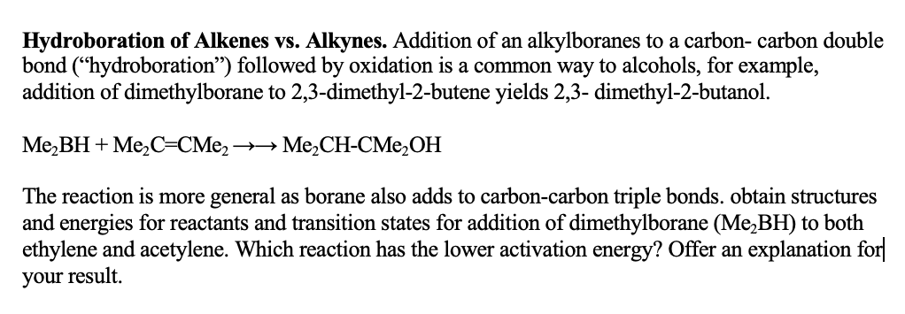 Hydroboration of Alkenes vs. Alkynes. Addition of an alkylboranes to a carbon- carbon double
bond ("hydroboration") followed by oxidation is a common way to alcohols, for example,
addition of dimethylborane to 2,3-dimethyl-2-butene yields 2,3-dimethyl-2-butanol.
Me₂BH + Me₂C=CMe₂- →→ Me₂CH-CMe₂OH
The reaction is more general as borane also adds to carbon-carbon triple bonds. obtain structures
and energies for reactants and transition states for addition of dimethylborane (Me₂BH) to both
ethylene and acetylene. Which reaction has the lower activation energy? Offer an explanation for
your result.