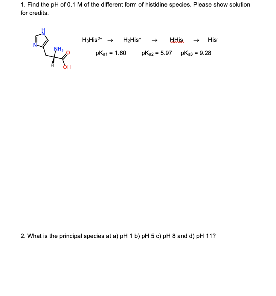 1. Find the pH of 0.1 M of the different form of histidine species. Please show solution
for credits.
NH₂
H
OH
H3His2+ →
H₂His+
pka1 1.60
HHIS
pKa2 = 5.97
His
pKa3 = 9.28
2. What is the principal species at a) pH 1 b) pH 5 c) pH 8 and d) pH 11?