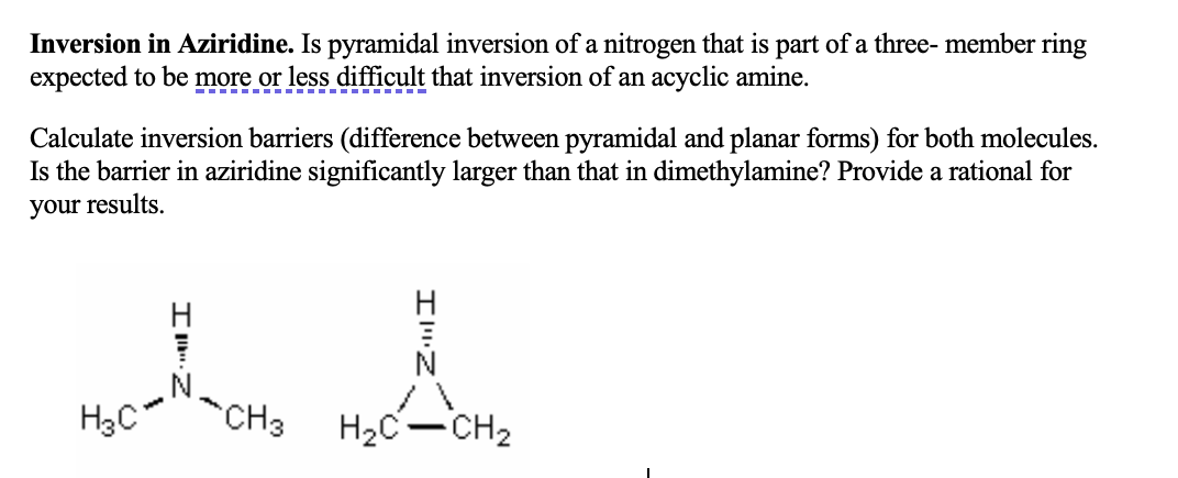 Inversion in Aziridine. Is pyramidal inversion of a nitrogen that is part of a three- member ring
expected to be more or less difficult that inversion of an acyclic amine.
Calculate inversion barriers (difference between pyramidal and planar forms) for both molecules.
Is the barrier in aziridine significantly larger than that in dimethylamine? Provide a rational for
your results.
H
80-71-04₂
H3C
CH3 H₂C-CH₂