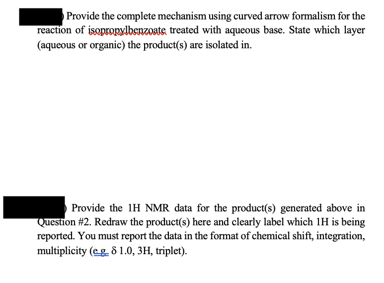 Provide the complete mechanism using curved arrow formalism for the
reaction of isopropylbenzoate treated with aqueous base. State which layer
(aqueous or organic) the product(s) are isolated in.
Provide the 1H NMR data for the product(s) generated above in
Question #2. Redraw the product(s) here and clearly label which 1H is being
reported. You must report the data in the format of chemical shift, integration,
multiplicity (eg 8 1.0, 3H, triplet).