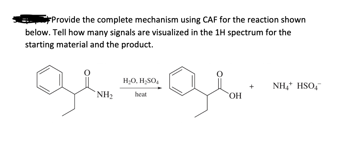 Provide the complete mechanism using CAF for the reaction shown
below. Tell how many signals are visualized in the 1H spectrum for the
starting material and the product.
H₂O, H₂SO4
gr=gr
NH₂ heat
OH
+
NH4+ HSO4