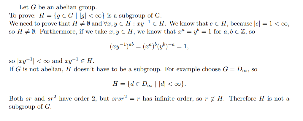 Let G be an abelian group.
To prove: H = {g €G ||g| <∞} is a subgroup of G.
We need to prove that H ‡ Ø and Vx, y ≤H : xy-¹ € H. We know that e € H, because |e| = 1 < ∞,
so H ‡ Ø). Furthermore, if we take x, y € H, we know that xª = y³ = 1 for a, b = Z, so
-a
(xy-¹)ab = (xª)b(y³)¯ = 1,
so xy-¹ <∞ and xy-¹ € H.
If G is not abelian, H doesn't have to be a subgroup. For example choose G = D∞, so
H = {de D∞ | |d| <∞}.
Both sr and sr² have order 2, but srsr² = r has infinite order, so r H. Therefore H is not a
subgroup of G.