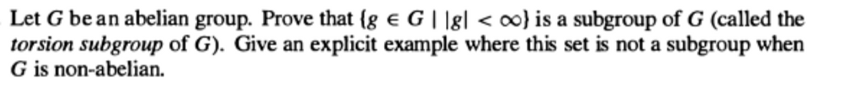 Let G be an abelian group. Prove that {g G||g| < oo}) is a subgroup of G (called the
torsion subgroup of G). Give an explicit example where this set is not a subgroup when
G is non-abelian.