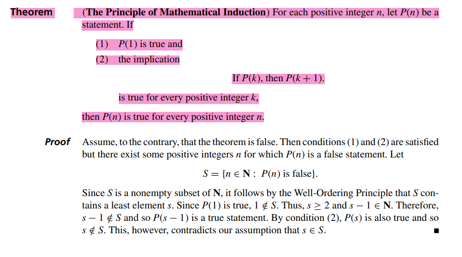 Theorem
(The Principle of Mathematical Induction) For each positive integer n, let P(n) be a
statement. If
(1) P(1) is true and
(2)
the implication
If P(k), then P(k + 1).
is true for every positive integer k,
then P(n) is true for every positive integer n.
Proof Assume, to the contrary, that the theorem is false. Then conditions (1) and (2) are satisfied
but there exist some positive integers n for which P(n) is a false statement. Let
S = {n EN: P(n) is false}.
Since S is a nonempty subset of N, it follows by the Well-Ordering Principle that S con-
tains a least element s. Since P(1) is true, 1 # S. Thus, s ≥ 2 and s - 1 € N. Therefore,
s - 1 S and so P(s − 1) is a true statement. By condition (2), P(s) is also true and so
s & S. This, however, contradicts our assumption that s € S.