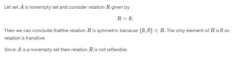 Let set A is nonempty set and consider relation R given by
R = 0.
Then we can conclude thatthe relation R is symmetric because {0,0} € R. The only element of R is so
relation is transitive.
Since A is a nonempty set then relation R is not reflexible.