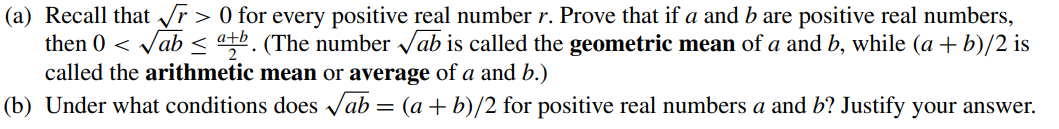 (a) Recall that √r> 0 for every positive real number r. Prove that if a and b are positive real numbers,
then 0 <√ab < atb. (The number √ab is called the geometric mean of a and b, while (a + b)/2 is
called the arithmetic mean or average of a and b.)
(b) Under what conditions does √ab = (a +b)/2 for positive real numbers a and b? Justify your answer.