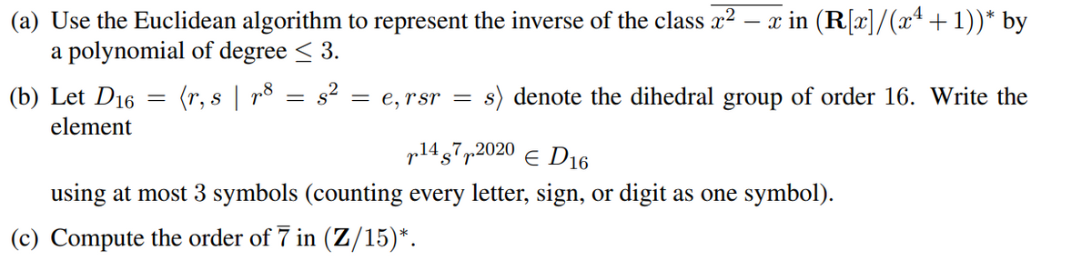 (a) Use the Euclidean algorithm to represent the inverse of the class x² - x in (R[x]/(xª + 1))* by
a polynomial of degree ≤ 3.
(b) Let D16 =
element
(r, s | p8 s²
=
= e, rsr= s) denote the dihedral group of order 16. Write the
p1472020 € D16
using at most 3 symbols (counting every letter, sign, or digit as one symbol).
(c) Compute the order of 7 in (Z/15)*.