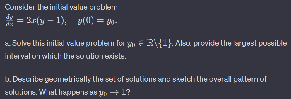 Consider the initial value problem
2x(y − 1), y(0) = Yo.
dy
dx
a. Solve this initial value problem for yo € R\{1}. Also, provide the largest possible
interval on which the solution exists.
b. Describe geometrically the set of solutions and sketch the overall pattern of
solutions. What happens as yo → 1?