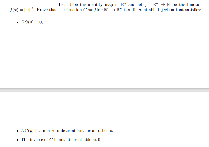 Let Id be the identity map in R" and let f : R → R be the function
f(x) = ||||2. Prove that the function G := fId: R → R" is a differentiable bijection that satisfies:
• DG(0) = 0,
• DG(p) has non-zero determinant for all other p.
. The inverse of G is not differentiable at 0.