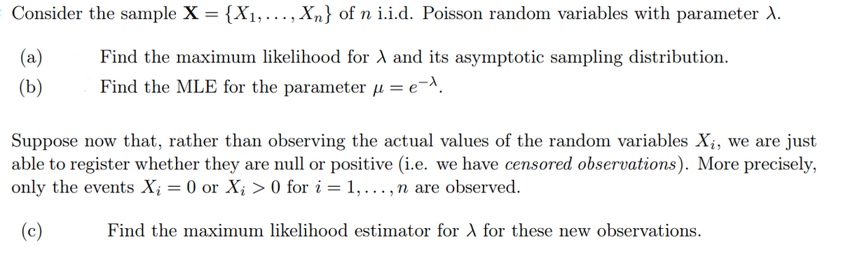 = Consider the sample X
=
(a)
(b)
{X₁,..., Xn} of n i.i.d. Poisson random variables with parameter X.
Find the maximum likelihood for X and its asymptotic sampling distribution.
Find the MLE for the parameter μ = e
=e=^.
Suppose now that, rather than observing the actual values of the random variables Xį, we are just
able to register whether they are null or positive (i.e. we have censored observations). More precisely,
only the events Xį = 0 or X₂ > 0 for i = 1,..., n are observed.
(c)
Find the maximum likelihood estimator for X for these new observations.