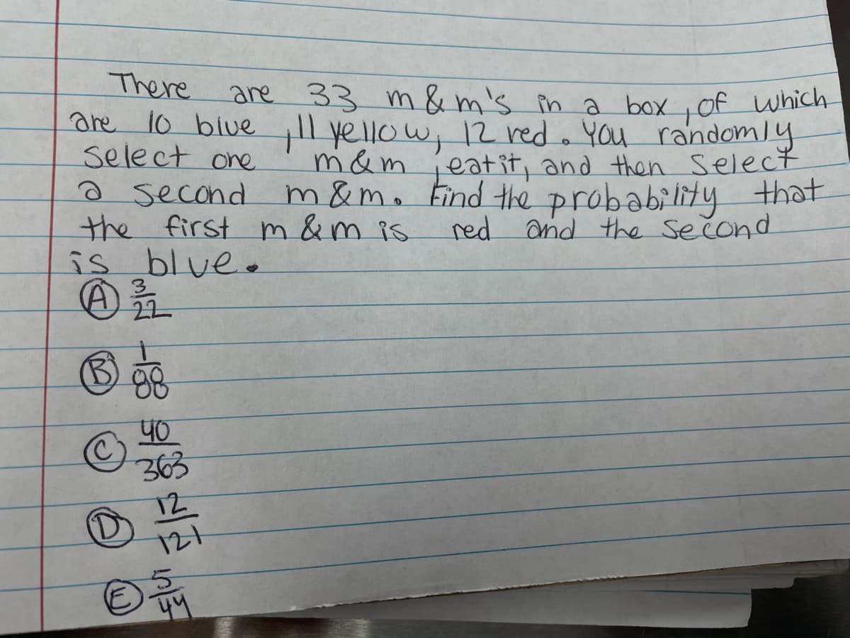 There
are 1o blue ll
select one
a second
the first m &m is
is blue.
are 33 m &m's in a box ,Of which
yellow, 12 red. You randomly
eatit, and then Select
m&m. Find the probability that
red and the second
m&m
22
88
40
363
12
121
44
