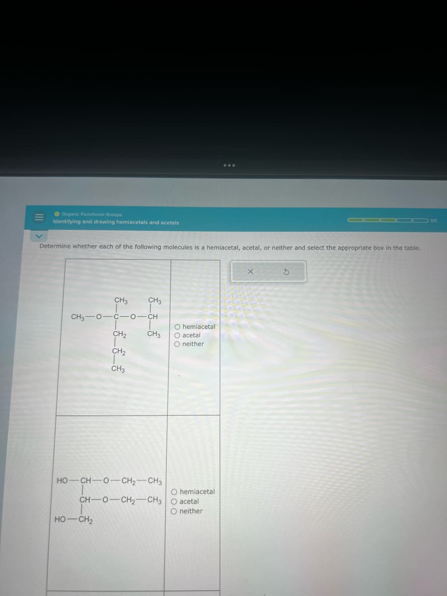 Organic Functional Groups
Identifying and drawing hemiacetals and acetals
Determine whether each of the following molecules is a hemiacetal, acetal, or neither and select the appropriate box in the table.
CH3 CH3
CH3 0-C-0-CH
71-
CH₂ CH3 O acetal
O neither
CH₂
CH3
HỌ—CH—0—CH2CH3
CH-O-CH₂-CH3
HỌ–CH2
O hemiacetal
O hemiacetal
O acetal
O neither
X
OD000 3/5
S