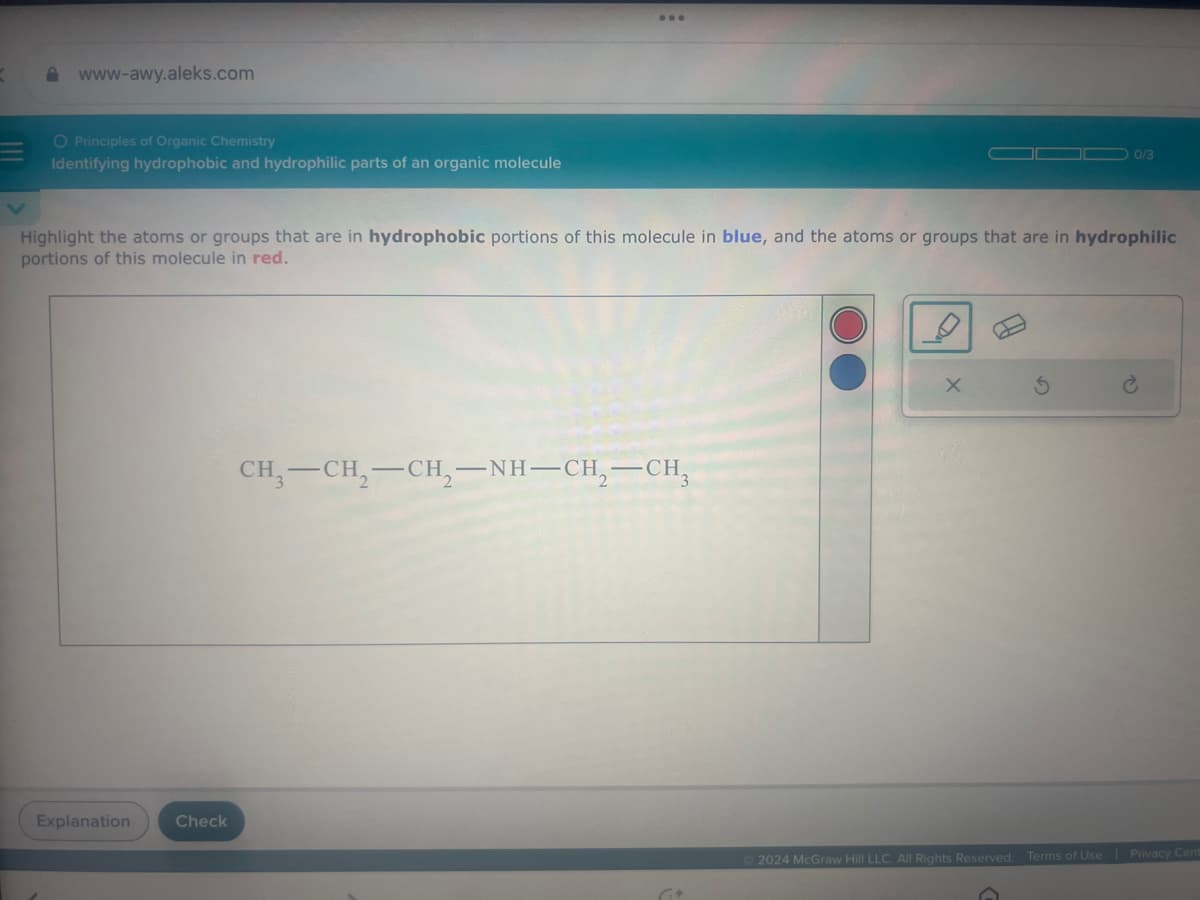 =
www-awy.aleks.com
O Principles of Organic Chemistry
Identifying hydrophobic and hydrophilic parts of an organic molecule
00/3
Highlight the atoms or groups that are in hydrophobic portions of this molecule in blue, and the atoms or groups that are in hydrophilic
portions of this molecule in red.
CH3-CH2-CH2-NH-CH2-CH
Explanation
Check
2024 McGraw Hill LLC. All Rights Reserved.
Terms of Use | Privacy Cent