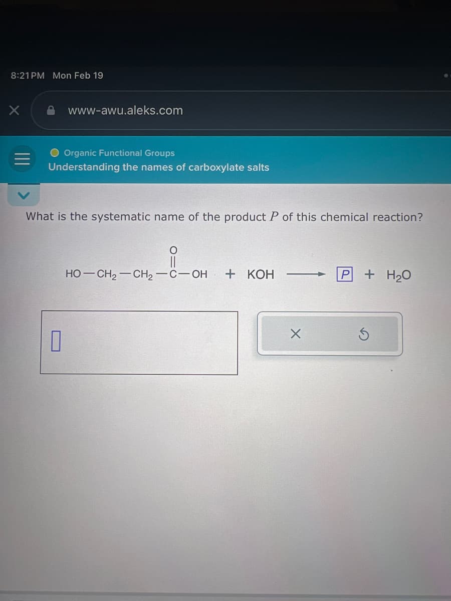 8:21 PM Mon Feb 19
X
www-awu.aleks.com
O Organic Functional Groups
Understanding the names of carboxylate salts
What is the systematic name of the product P of this chemical reaction?
0
i
HO—CH,—CH,—C—OH
+ KOH
X
P
+ H₂O