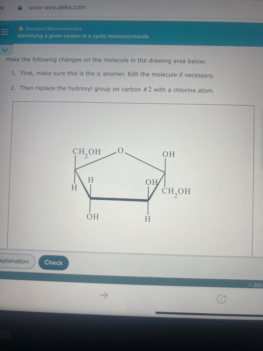 X
www-awy.aleks.com
V
Biological Macromolecules
Identifying a given carbon in a cyclic monosaccharide
Make the following changes on the molecule in the drawing area below:
1. First, make sure this is the a anomer. Edit the molecule if necessary.
2. Then replace the hydroxyl group on carbon #2 with a chlorine atom.
Explanation
Check
CH₂OH
OH
H
OH
H
CH₂OH
OH
H
டு
e
© 202