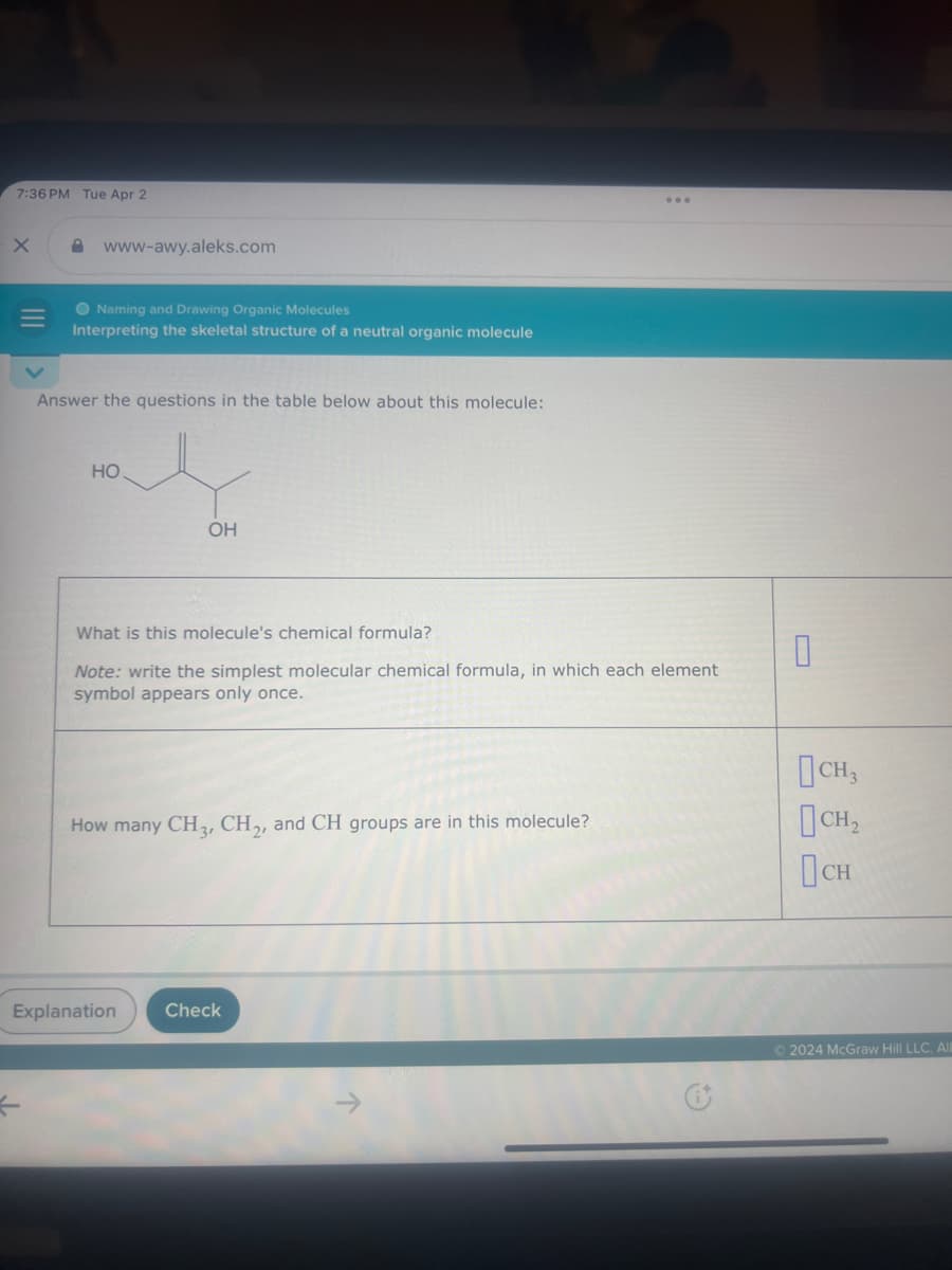 7:36 PM Tue Apr 2
www-awy.aleks.com
Naming and Drawing Organic Molecules
Interpreting the skeletal structure of a neutral organic molecule
Answer the questions in the table below about this molecule:
HO
OH
What is this molecule's chemical formula?
Note: write the simplest molecular chemical formula, in which each element
symbol appears only once.
How many CH 3, CH2, and CH groups are in this molecule?
Explanation
Check
ने
D
Пен
Пси
© 2024 McGraw Hill LLC. All