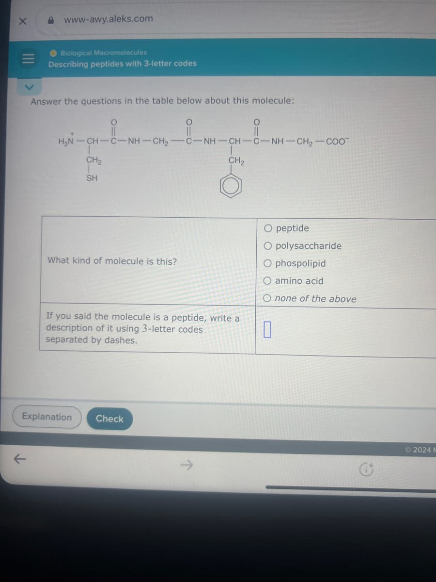 III
www-awy.aleks.com
Biological Macromolecules
Describing peptides with 3-letter codes
Answer the questions in the table below about this molecule:
0
O=0
H3N-CH-C-NH-CH2-C-NH-CH-C-NH-CH2-COO
CH2
சீக
SH
CH₂
What kind of molecule is this?
If you said the molecule is a peptide, write a
description of it using 3-letter codes
separated by dashes.
O peptide
O polysaccharide
O phospolipid
O amino acid
O none of the above
0
Explanation
Check
K
2024 N