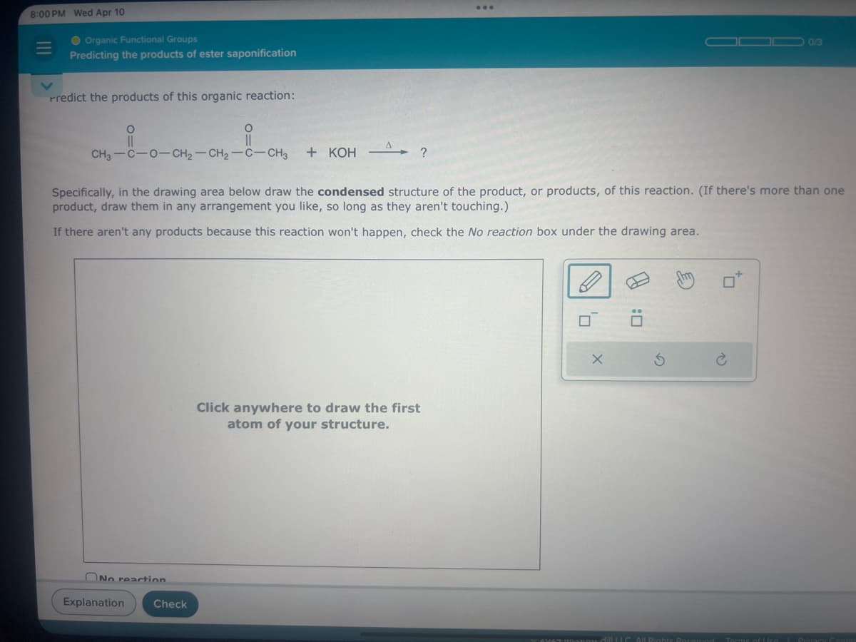 8:00 PM Wed Apr 10
Organic Functional Groups
Predicting the products of ester saponification
Predict the products of this organic reaction:
+ кон ?
Specifically, in the drawing area below draw the condensed structure of the product, or products, of this reaction. (If there's more than one
product, draw them in any arrangement you like, so long as they aren't touching.)
If there aren't any products because this reaction won't happen, check the No reaction box under the drawing area.
0
CH3-C-O-CH2-CH2-C-CH3
Click anywhere to draw the first
atom of your structure.
No reaction.
Explanation
Check
X
: ☐
G
P
ZVAN BUNTER dill LLC. All Rights Reconed
Terme of Hea
Privacy Cente