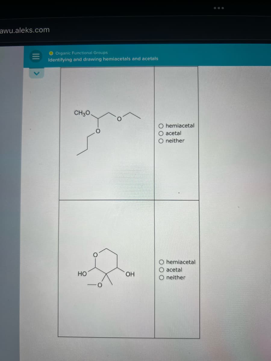 awu.aleks.com
|||
Organic Functional Groups
Identifying and drawing hemiacetals and acetals
CH3O.
HO
OH
O hemiacetal
O acetal
O neither
O hemiacetal
O acetal
O neither
: