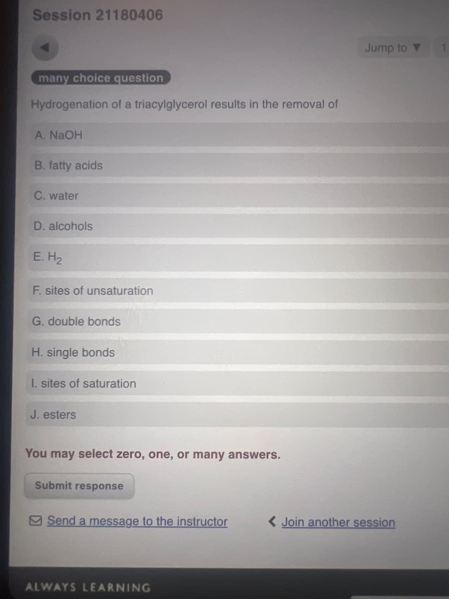 Session 21180406
many choice question
Hydrogenation of a triacylglycerol results in the removal of
A. NaOH
B. fatty acids
C. water
D. alcohols
E. H₂
F. sites of unsaturation
G. double bonds
H. single bonds
I. sites of saturation
J. esters
You may select zero, one, or many answers.
Submit response
Jump to▼
Send a message to the instructor
<Join another session
ALWAYS LEARNING