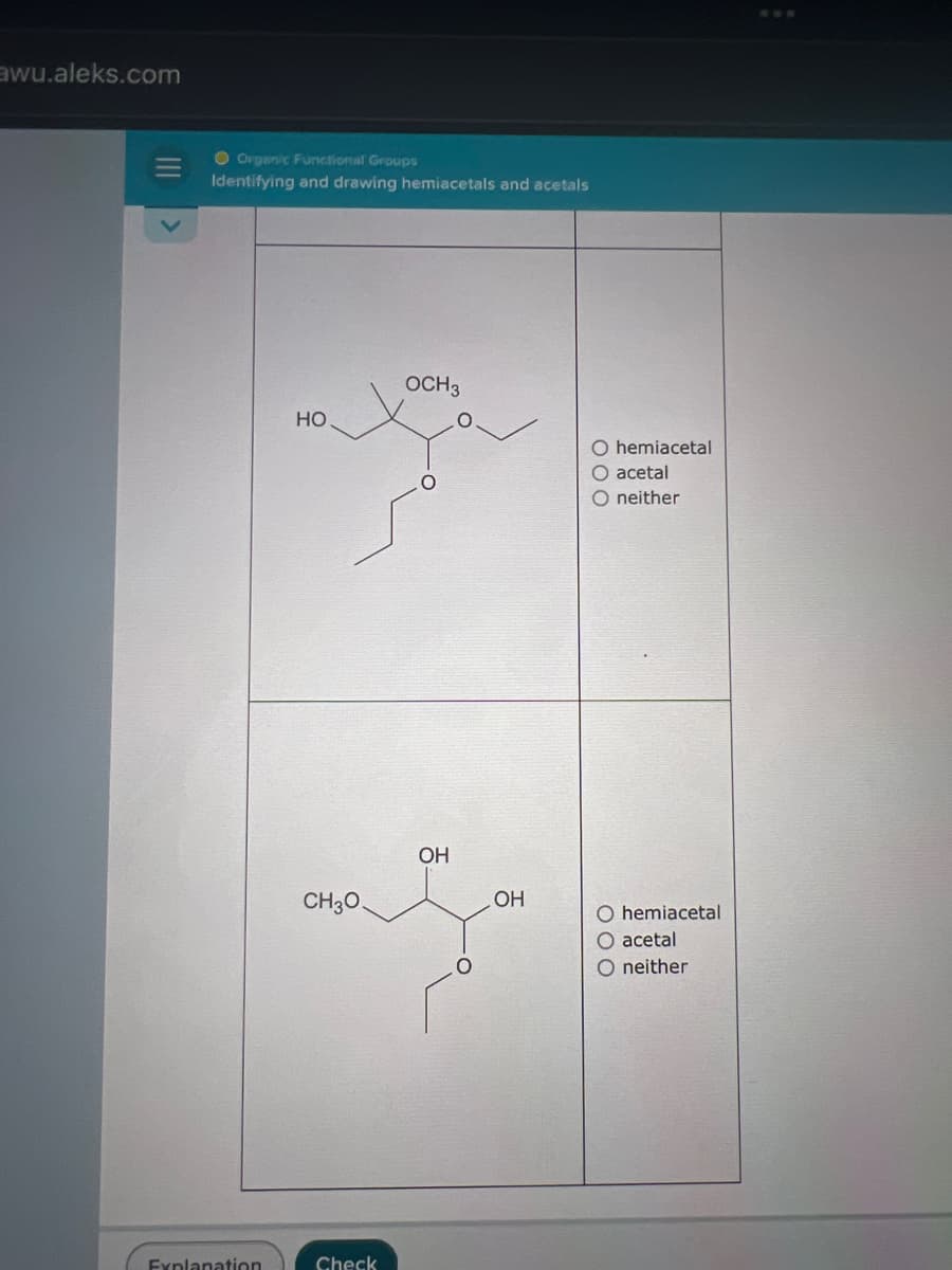 awu.aleks.com
Organic Functional Groups
Identifying and drawing hemiacetals and acetals
Explanation
HO
CH3O
Check
OCH 3
OH
OH
O hemiacetal
O acetal
O neither
O hemiacetal
acetal
O neither