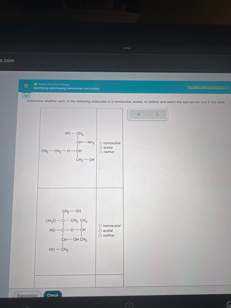 s.com
Organic Functional Groups
Identifying and drawing hemiacetals and acetals
Determine whether each of the following molecules is a hemiacetal, acetal, or neither and select the appropriate box in the table.
HỌ—CH,
CH3CH2O–CH
CH-NH₂
HỌ—CH2
Explanation Check
CH₂-OH
CH₂O C CH3 CH3
HO—C—0–CH
|
CH-OH CH3
CH₂-OH
O hemiacetal
000
O acetal
O neither
O hemiacetal
O acetal
O neither
X
Ś
G