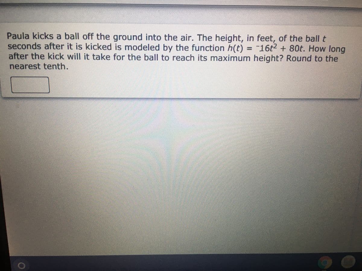 Paula kicks a ball off the ground into the air. The height, in feet, of the ball t
seconds after it is kicked is modeled by the function h(t) = 16t2 + 80t. How long
after the kick will it take for the ball to reach its maximum height? Round to the
nearest tenth.
