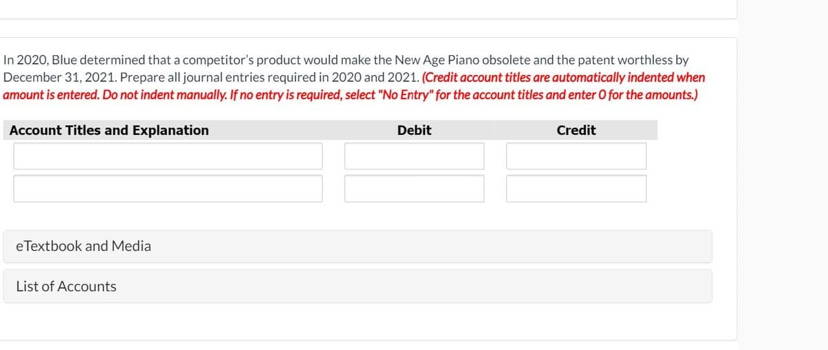 In 2020, Blue determined that a competitor's product would make the New Age Piano obsolete and the patent worthless by
December 31, 2021. Prepare all journal entries required in 2020 and 2021. (Credit account titles are automatically indented when
amount is entered. Do not indent manually. If no entry is required, select "No Entry" for the account titles and enter 0 for the amounts.)
Account Titles and Explanation
Debit
Credit
eTextbook and Media
List of Accounts
