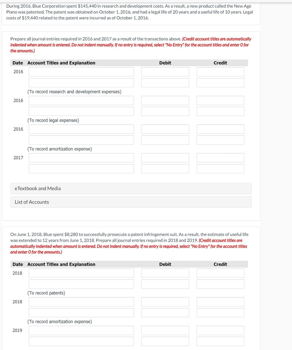During 2016, Blue Corporation spent $145,440 in research and development costs. As a result, a new product called the New Age
Piano was patented. The patent was obtained on October 1, 2016, and had a legal life of 20 years and a useful life of 10 years. Legal
costs of $19,440 related to the patent were incurred as of October 1, 2016.
Prepare all journal entries required in 2016 and 2017 as a result of the transactions above. (Credit account titles are automatically
indented when amount is entered. Do not indent manually. If no entry is required, select "No Entry" for the account titles and enter 0 for
the amounts.)
Date Account Titles and Explanation
Debit
Credit
2016
(To record research and development expenses)
2016
(To record legal expenses)
2016
(To record amortization expense)
2017
eTextbook and Media
List of Accounts
On June 1, 2018, Blue spent $8,280 to successfully prosecute a patent infringement suit. As a result, the estimate of useful life
was extended to 12 years from June 1, 2018. Prepare all journal entries required in 2018 and 2019. (Credit account titles are
automatically indented when amount is entered. Do not indent manually. If no entry is required, select "No Entry" for the account titles
and enter O for the amounts.)
Date Account Titles and Explanation
Debit
Credit
2018
(To record patents)
2018
(To record amortization expense)
2019
