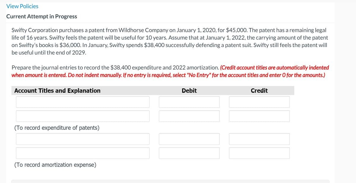 View Policies
Current Attempt in Progress
Swifty Corporation purchases a patent from Wildhorse Company on January 1, 2020, for $45,000. The patent has a remaining legal
life of 16 years. Swifty feels the patent will be useful for 10 years. Assume that at January 1, 2022, the carrying amount of the patent
on Swifty's books is $36,000. In January, Swifty spends $38,400 successfully defending a patent suit. Swifty still feels the patent will
be useful until the end of 2029.
Prepare the journal entries to record the $38,400 expenditure and 2022 amortization. (Credit account titles are automatically indented
when amount is entered. Do not indent manually. If no entry is required, select "No Entry" for the account titles and enter O for the amounts.)
Account Titles and Explanation
Debit
Credit
(To record expenditure of patents)
(To record amortization expense)
