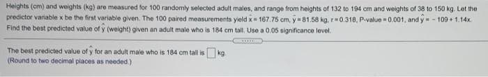 Heights (cm) and weights (kg) are measured for 100 randomly selected adult males, and range from heights of 132 to 194 cm and weights of 38 to 150 kg. Let the
predictor variable x be the first variable given. The 100 paired measurements yield x 167.75 cm, y=81.58 kg, r0.318, P.value = 0.001, and y-109 1.14x.
Find the best predicted value of y (weight) given an adult male who is 184 cm tal, Use a 0.05 significance level.
The best predicted value of y for an adult male who is 184 cm tall is kg.
(Round to two decimal places as needed.)
