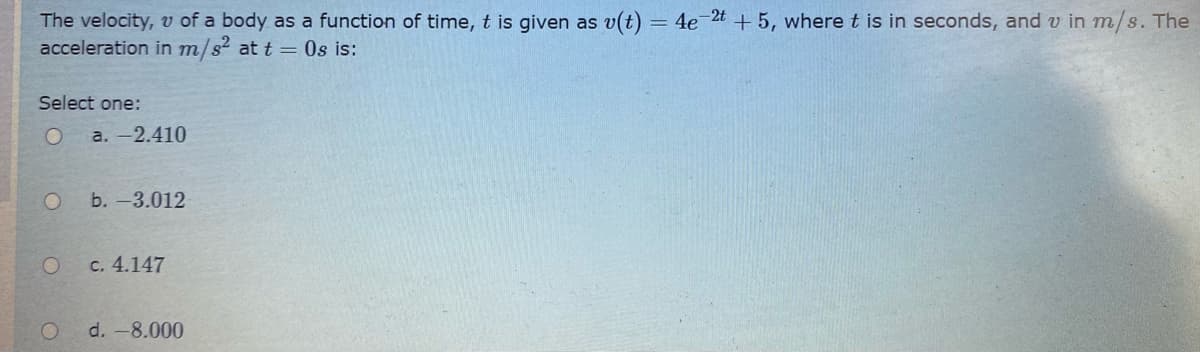 The velocity, v of a body as a function of time, t is given as v(t) = 4e2t + 5, where t is in seconds, and v in m/s. The
acceleration in m/s at t = 0s is:
Select one:
a. -2.410
b. -3.012
c. 4.147
d. -8.000
