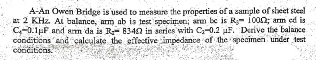 A-An Owen Bridge is used to measure the properties of a sample of sheet steel
at 2 KHZ. At balance, arm ab is test specimen; arm bc is R3= 100; arm cd is
C4-0.1μF and arm da is R₂= 83402 in series with C₂-0.2 μF. Derive the balance.
conditions and calculate the effective impedance of the specimen under test
conditions.