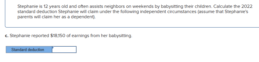 Stephanie is 12 years old and often assists neighbors on weekends by babysitting their children. Calculate the 2022
standard deduction Stephanie will claim under the following independent circumstances (assume that Stephanie's
parents will claim her as a dependent).
c. Stephanie reported $18,150 of earnings from her babysitting.
Standard deduction